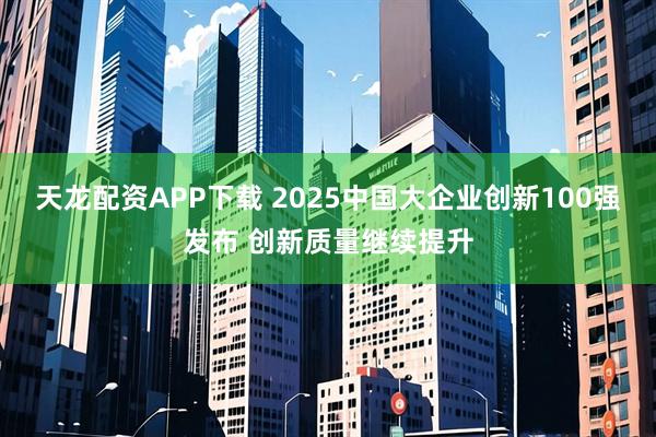天龙配资APP下载 2025中国大企业创新100强发布 创新质量继续提升