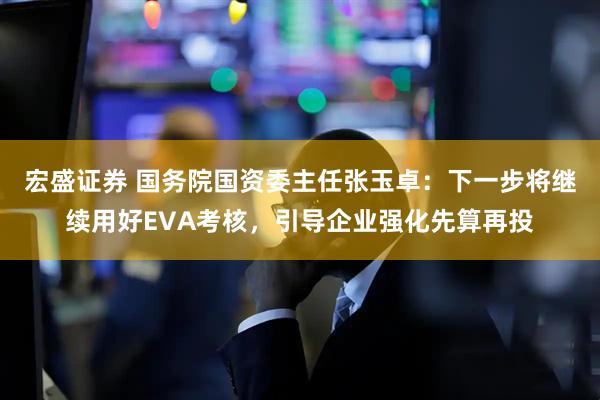 宏盛证券 国务院国资委主任张玉卓：下一步将继续用好EVA考核，引导企业强化先算再投