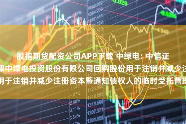 股指期货配资公司APP下载 中绿电: 中信证券股份有限公司关于天津中绿电投资股份有限公司回购股份用于注销并减少注册资本暨通知债权人的临时受托管理事务报告