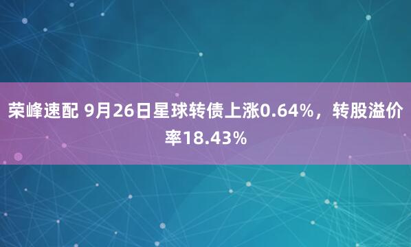 荣峰速配 9月26日星球转债上涨0.64%，转股溢价率18.43%