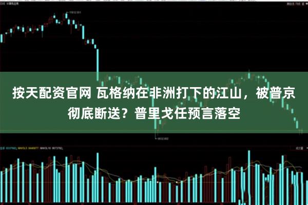 按天配资官网 瓦格纳在非洲打下的江山，被普京彻底断送？普里戈任预言落空
