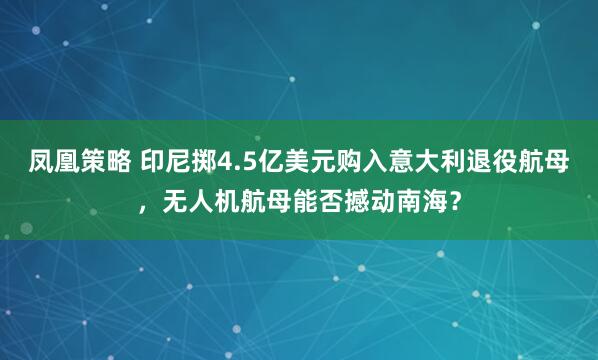凤凰策略 印尼掷4.5亿美元购入意大利退役航母，无人机航母能否撼动南海？