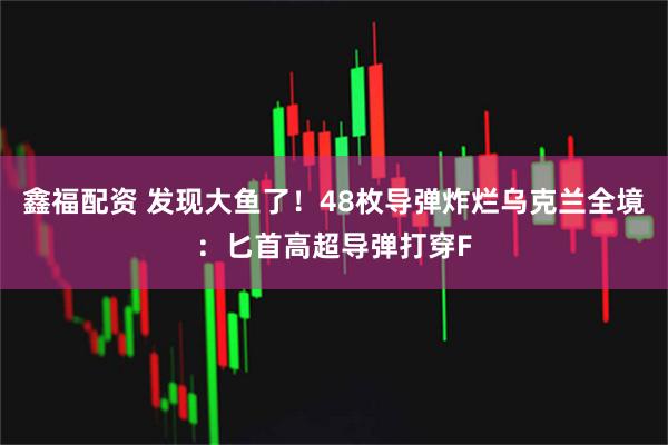 鑫福配资 发现大鱼了！48枚导弹炸烂乌克兰全境：匕首高超导弹打穿F