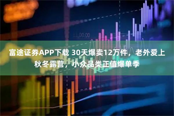 富途证券APP下载 30天爆卖12万件，老外爱上秋冬露营，小众品类正值爆单季