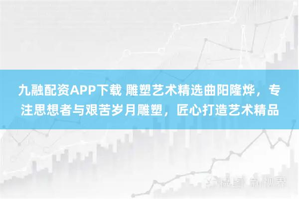 九融配资APP下载 雕塑艺术精选曲阳隆烨，专注思想者与艰苦岁月雕塑，匠心打造艺术精品