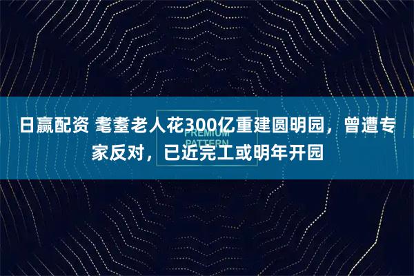 日赢配资 耄耋老人花300亿重建圆明园，曾遭专家反对，已近完工或明年开园