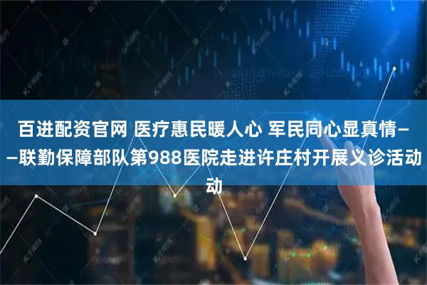 百进配资官网 医疗惠民暖人心 军民同心显真情——联勤保障部队第988医院走进许庄村开展义诊活动