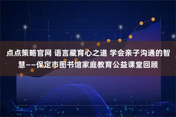点点策略官网 语言藏育心之道 学会亲子沟通的智慧——保定市图书馆家庭教育公益课堂回顾