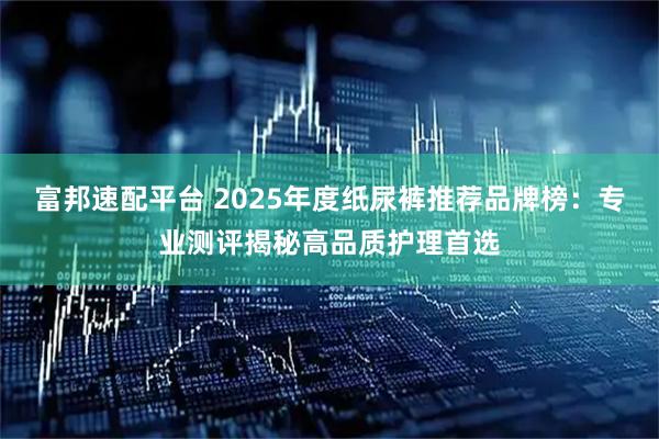 富邦速配平台 2025年度纸尿裤推荐品牌榜：专业测评揭秘高品质护理首选
