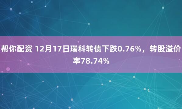 帮你配资 12月17日瑞科转债下跌0.76%，转股溢价率78.74%