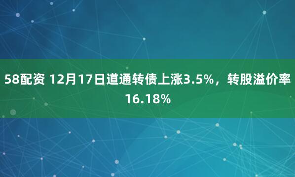 58配资 12月17日道通转债上涨3.5%,转股溢价率16.18%