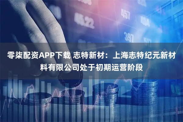 零柒配资APP下载 志特新材：上海志特纪元新材料有限公司处于初期运营阶段