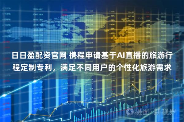 日日盈配资官网 携程申请基于AI直播的旅游行程定制专利，满足不同用户的个性化旅游需求