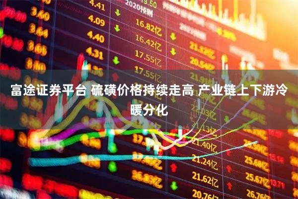 富途证券平台 硫磺价格持续走高 产业链上下游冷暖分化