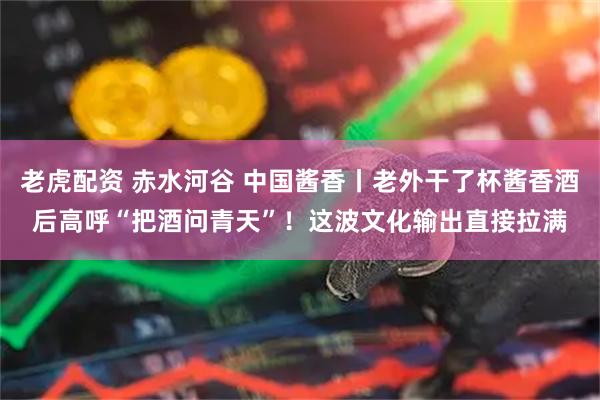 老虎配资 赤水河谷 中国酱香丨老外干了杯酱香酒后高呼“把酒问青天”！这波文化输出直接拉满