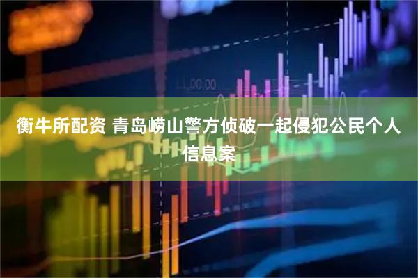 衡牛所配资 青岛崂山警方侦破一起侵犯公民个人信息案