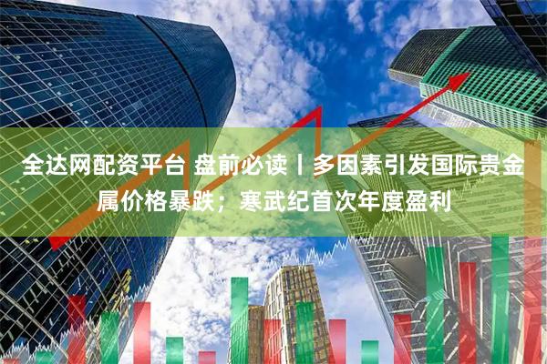 全达网配资平台 盘前必读丨多因素引发国际贵金属价格暴跌；寒武纪首次年度盈利