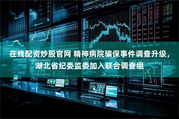 在线配资炒股官网 精神病院骗保事件调查升级，湖北省纪委监委加入联合调查组