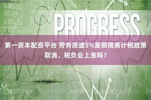 第一资本配资平台 劳务派遣5%差额简易计税政策取消，税负会上涨吗？