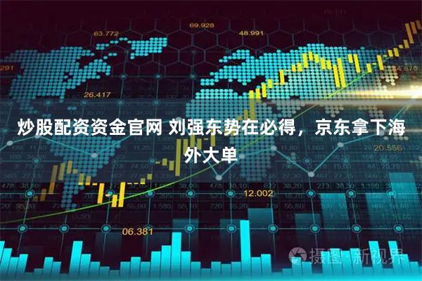 炒股配资资金官网 刘强东势在必得，京东拿下海外大单