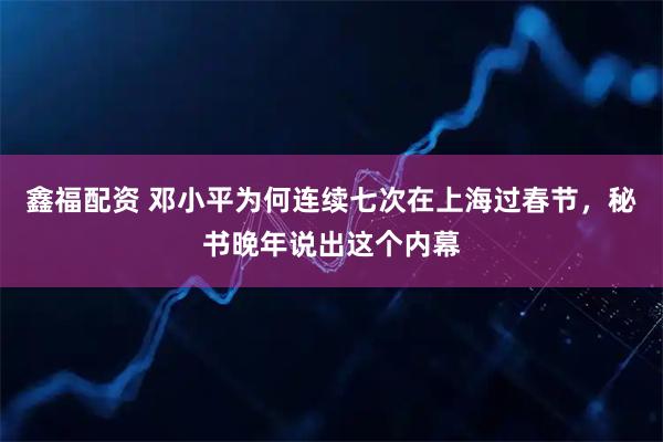 鑫福配资 邓小平为何连续七次在上海过春节，秘书晚年说出这个内幕