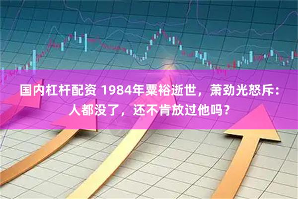 国内杠杆配资 1984年粟裕逝世，萧劲光怒斥：人都没了，还不肯放过他吗？