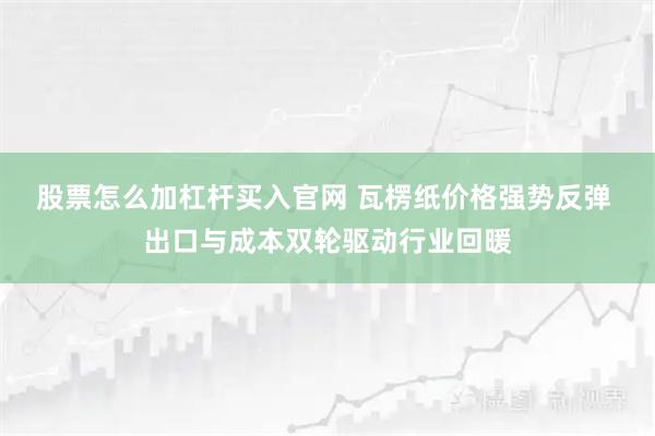 股票怎么加杠杆买入官网 瓦楞纸价格强势反弹 出口与成本双轮驱动行业回暖