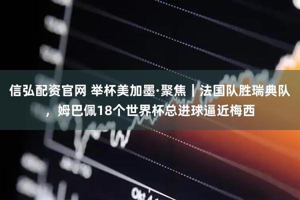 信弘配资官网 举杯美加墨·聚焦｜法国队胜瑞典队，姆巴佩18个世界杯总进球逼近梅西