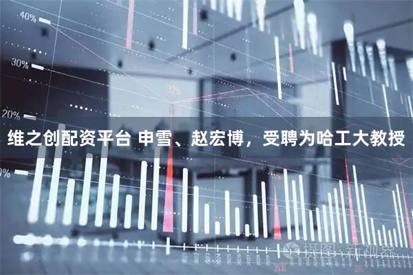 维之创配资平台 申雪、赵宏博，受聘为哈工大教授