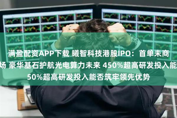 满盈配资APP下载 曦智科技港股IPO：首单未商业化18C项目登场 豪华基石护航光电算力未来 450%超高研发投入能否筑牢领先优势